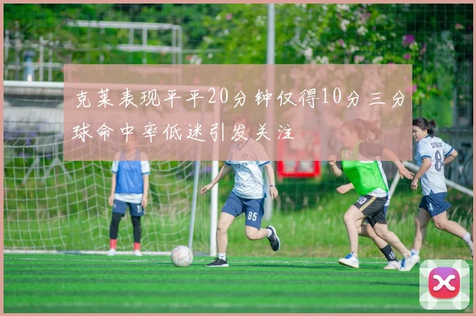 克莱表现平平20分钟仅得10分三分球命中率低迷引发关注