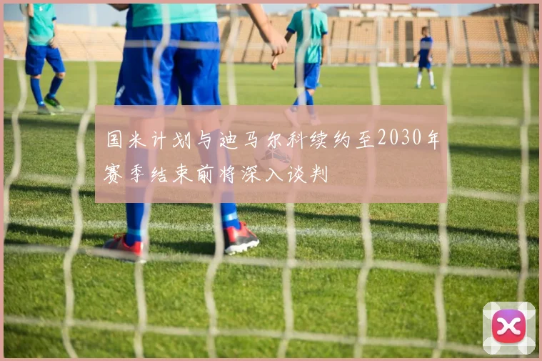 国米计划与迪马尔科续约至2030年赛季结束前将深入谈判