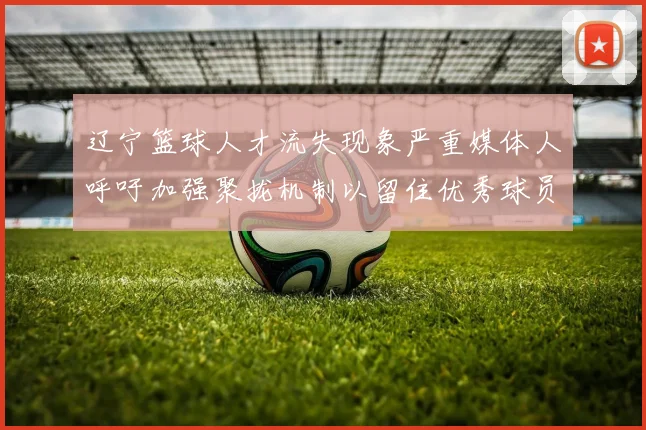 辽宁篮球人才流失现象严重媒体人呼吁加强聚拢机制以留住优秀球员