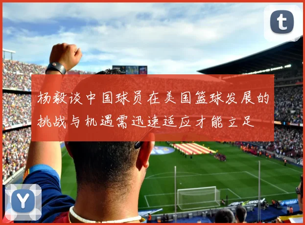 杨毅谈中国球员在美国篮球发展的挑战与机遇需迅速适应才能立足