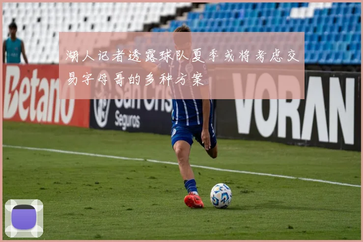 湖人记者透露球队夏季或将考虑交易字母哥的多种方案