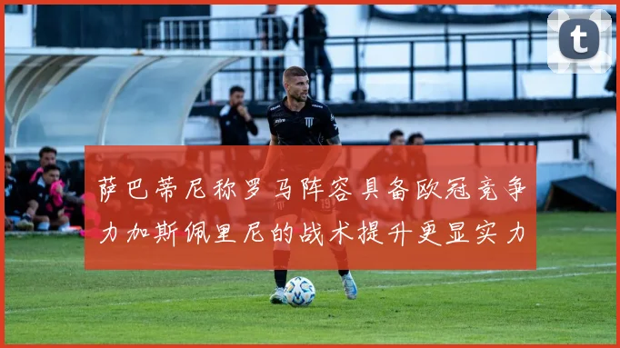 萨巴蒂尼称罗马阵容具备欧冠竞争力加斯佩里尼的战术提升更显实力