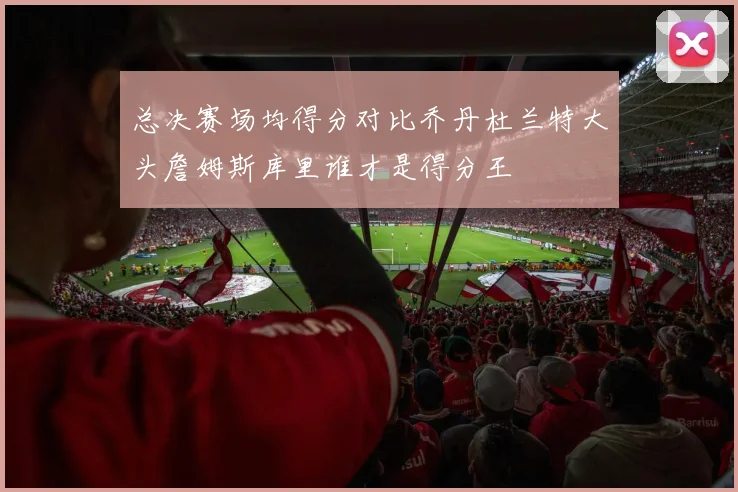 总决赛场均得分对比乔丹杜兰特大头詹姆斯库里谁才是得分王