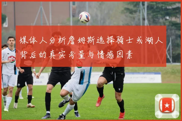 媒体人分析詹姆斯选择骑士或湖人背后的真实考量与情感因素