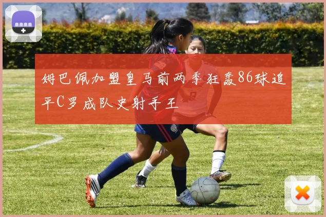 姆巴佩加盟皇马前两季狂轰86球追平C罗成队史射手王