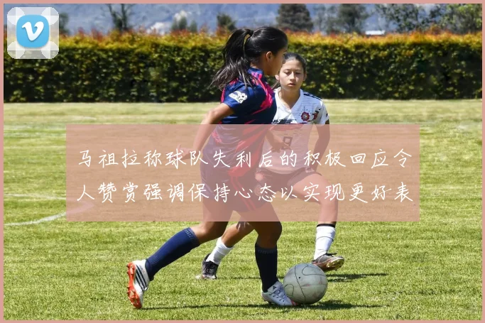 马祖拉称球队失利后的积极回应令人赞赏强调保持心态以实现更好表现