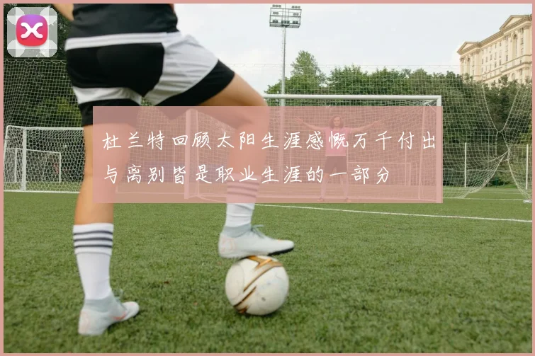 杜兰特回顾太阳生涯感慨万千付出与离别皆是职业生涯的一部分