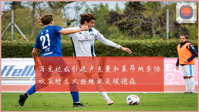 马竞达成引进卢克曼和莱昂纳多协议亚特兰大拒绝放走埃德森