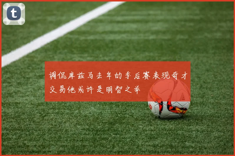 调侃库兹马去年的季后赛表现奇才交易他或许是明智之举