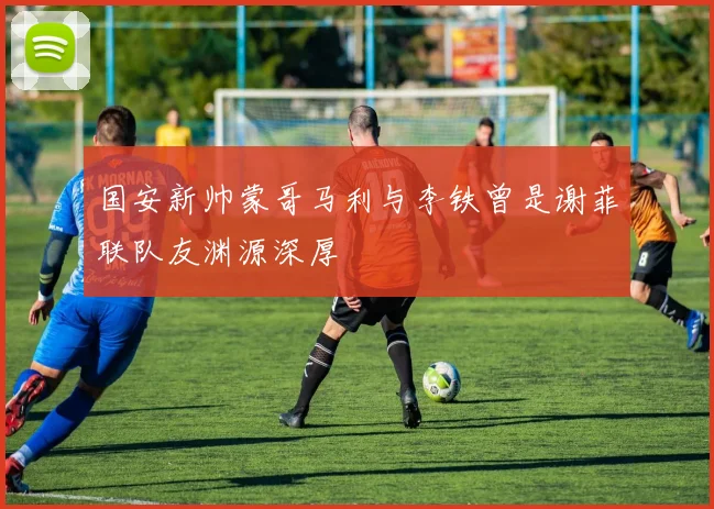 国安新帅蒙哥马利与李铁曾是谢菲联队友渊源深厚