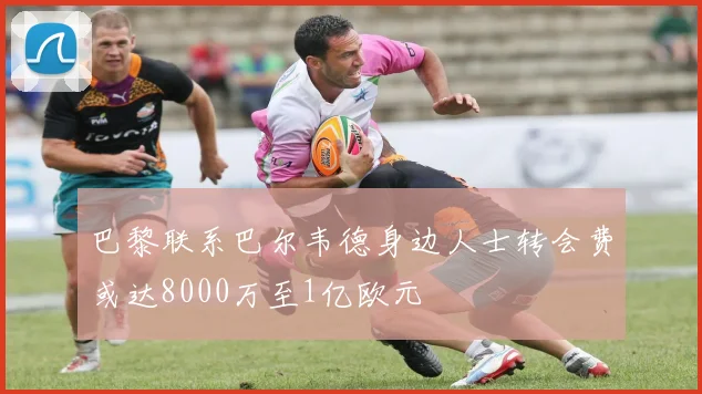 巴黎联系巴尔韦德身边人士转会费或达8000万至1亿欧元